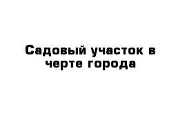 Садовый участок в черте города